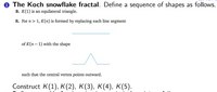 0 The Koch snowflake fractal. Define a sequence of shapes as follows.
B. K(1) is an equilateral triangle.
R. For n> 1, K(n) is formed by replacing each line segment
of K(n– 1) with the shape
such that the central vertex points outward.
Construct K(1), K(2), K(3), K(4), K(5).
