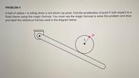 PROBLEM 5
A ball of radius r is rolling down a rod which can pivot. Find the acceleration of point P with respect to a
fixed frame using the magic formula. You must use the magic formula to solve this problem and draw
and label the reference frames used in the diagram below.
