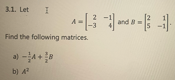 3.1. Let I
Find the following matrices.
3
a) — ²A + B
2
2
2 -1
2
A = [3] and B=31]
-3 4
5
b) A²