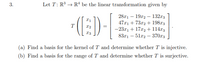 Let T: R → R“ be the linear transformation given by
(E)-
2811 — 19г2 — 132г3
47x1 + 73x2 + 198r3
-23.r1 + 17x2 + 114r3
8371 — 51гр — 37073
T
(a) Find a basis for the kernel of T and determine whether T is injective.
(b) Find a basis for the range of T and determine whether T is surjective.
3.
