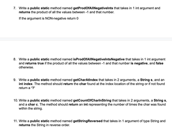 7. Write a public static method named getProdOfAllNegativelnts that takes in 1 int argument and
returns the product of all the values between -1 and that number.
If the argument is NON-negative return 0
8. Write a public static method named isProdOfAllNegativelnts Negative that takes in 1 int argument
and returns true if the product of all the values between -1 and that number is negative, and false
otherwise.
9. Write a public static method named getCharAtIndex that takes in 2 arguments, a String s, and an
int index. The method should return the char found at the index location of the string or if not found
return a '?'
10. Write a public static method named getCountOfCharlnString that takes in 2 arguments, a String s,
and a char c. The method should return an int representing the number of times the char was found
within the string.
11. Write a public static method named getStringReversed that takes in 1 argument of type String and
returns the String in reverse order.