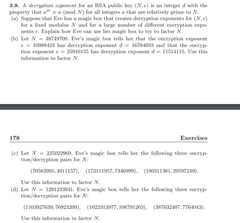 **3.9** A **decryption exponent** for an RSA public key \((N, e)\) is an integer \(d\) with the property that \(a^{de} \equiv a \ (\text{mod} \ N)\) for all integers \(a\) that are relatively prime to \(N\).

**(a)** Suppose that Eve has a magic box that creates decryption exponents for \((N, e)\) for a fixed modulus \(N\) and for a large number of different encryption exponents \(e\). Explain how Eve can use her magic box to try to factor \(N\).

**(b)** Let \(N = 38749709\). Eve’s magic box tells her that the encryption exponent \(e = 10988423\) has decryption exponent \(d = 16784693\) and that the encryption exponent \(e = 25910155\) has decryption exponent \(d = 11514115\). Use this information to factor \(N\).

**(c)** Let \(N = 225022969\). Eve’s magic box tells her the following three encryption/decryption pairs for \(N\):

\[
(70583995, 4911157), \quad (173111957, 7346999), \quad (180311381, 29597249).
\]

Use this information to factor \(N\).

**(d)** Let \(N = 1291233941\). Eve’s magic box tells her the following three encryption/decryption pairs for \(N\):

\[
(1103927639, 76923209), \quad (1022313977, 106791263), \quad (387632407, 7764043).
\]

Use this information to factor \(N\).

---

### Explanation of Diagrams/Graphs
This section contains mathematical exercises related to encryption, specifically involving RSA encryption. Each part provides a scenario where Eve has access to certain encryption and decryption pairs or exponents, allowing her to potentially factor a large modulus \(N\). These exercises are used to illustrate the relationship between public keys, encryption exponents, and decryption exponents in RSA encryption. The given examples and pairs are purely numerical and do not involve visual diagrams or graphs.