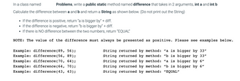 Problems, write a public static method named difference that takes in 2 arguments, int a and int b
In a class named
Calculate the difference between a and b and return a String as shown below. (Do not print out the String)
• If the difference is positive, return "a is bigger by" + diff.
• If the difference is negative, return "b is bigger by" + diff.
• If there is NO difference between the two numbers, return "EQUAL"
NOTE: The value of the difference must always be presented as positive. Please see examples below.
Example: difference (89,
56);
Example: difference (56, 89);
Example: difference (70, 64);
Example: difference (64, 70);
Example: difference (43, 43);
String returned by method: "a is bigger by 33"
String returned by method: "b is bigger by 33"
String returned by method: "a is bigger by 6"
String returned by method: "b is bigger by 6"
String returned by method: "EQUAL"