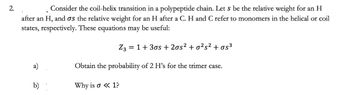 2.
Consider the coil-helix transition in a polypeptide chain. Let s be the relative weight for an H
after an H, and as the relative weight for an H after a C. H and C refer to monomers in the helical or coil
states, respectively. These equations may be useful:
Z3 = 1+ 30s + 2os² + o²s² + σs³
Obtain the probability of 2 H's for the trimer case.
Why is a <<<1?
b)