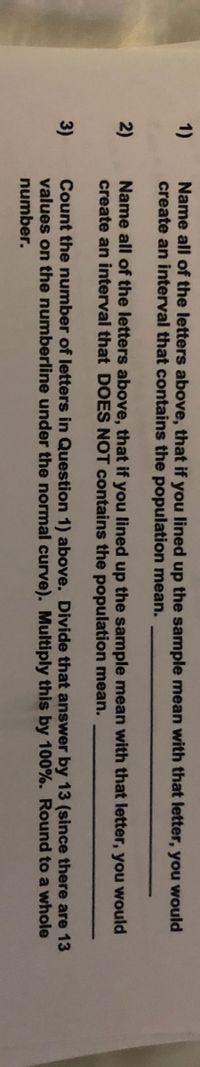 1)
Name all of the letters above, that if you lined up the sample mean with that letter, you would
create an interval that contains the population mean.
2)
Name all of the letters above, that if you lined up the sample mean with that letter, you would
create an interval that DOES NOT contains the population mean.
Count the number of letters in Question 1) above. Divide that answer by 13 (since there are 13
values on the numberline under the normal curve). Multiply this by 100%. Round to a whole
number.
3)
