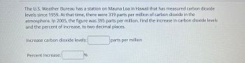 The U.S. Weather Bureau has a station on Mauna Loa in Hawaii that has measured carbon dioxide
levels since 1959. At that time, there were 319 parts per million of carbon dioxide in the
atmosphere. In 2005, the figure was 395 parts per million. Find the increase in carbon dioxide levels
and the percent of increase, to two decimal places.
Increase carbon dioxide levels:
Percent increase:
%
parts per million