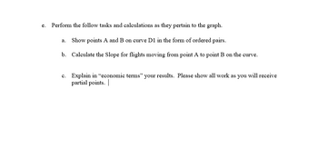 e. Perform the follow tasks and calculations as they pertain to the graph.
a. Show points A and B on curve D1 in the form of ordered pairs.
b. Calculate the Slope for flights moving from point A to point B on the curve.
c. Explain in “economic terms" your results. Please show all work as you will receive
partial points.