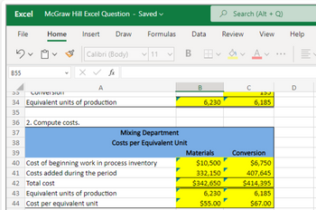 Excel McGraw Hill Excel Question - Saved
File
Dv
B55
Home Insert Draw
Calibri (Body) 11
X ✓ fx
A
55
ConversionT
34 Equivalent units of production
35
36 2. Compute costs.
37
Formulas
Mixing Department
Costs per Equivalent Unit
38
39
40 Cost of beginning work in process inventory
41 Costs added during the period
42 Total cost
43 Equivalent units of production
44 Cost per equivalent unit
Data
B
B
6,230
Materials
$10,500
332,150
$342,650
6,230
$55.00
Search (Alt + Q)
Review View
VA
15
6,185
Conversion
$6,750
407,645
$414,395
6,185
$67.00
Help
D