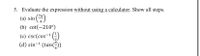 5. Evaluate the expression without using a calculator. Show all steps.
(a) sin (")
(b) cot(-210°)
(c) csc(cos-1 (;)
(d) sin-1 (tan(-))
