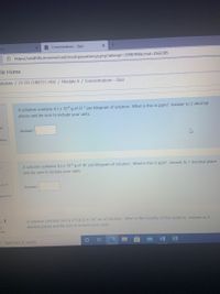 O Concentrations - Quiz
ng
Ô https://sandhills.mrooms3.net/mod/quiz/attempt.php?attempt=2098709&cmid=D2566385
dle Home
courses / 21-03-CHM151-H02 / Module 4 / Concentrations - Quiz
A solution contains 4.1 x 10-4 g of Cl-1 per kilogram of solution. What is this in ppm? Answer to 2 decimal
places and be sure to include your units.
of
Answer:
stion
A solution contains 4.3 x 10-6 g of Br per kilogram of solution. What is this in ppb? Answer to 1 decimal place
and be sure to include your units.
out of
Answer:
question
en 3
A solution contains 34.3 g of CaClz in 347 mL of solution. What is the molarity of this solution. Answer to 3
decimal places and be sure to include your units.
et
ered
P Type here to search
