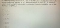 By supplying energy to a house at a rate of 25,000 kJ/hr, a heat pump maintains the
temperature of the dwelling at 20 C when the outside air is at -10 C. If electricity
costs 8 cents per kW-hr, determine the minimum theoretical operating cost to heat
the house for 24 hours.
$1.97
O $1.37
$1.75
O $1.51
O$1.64
