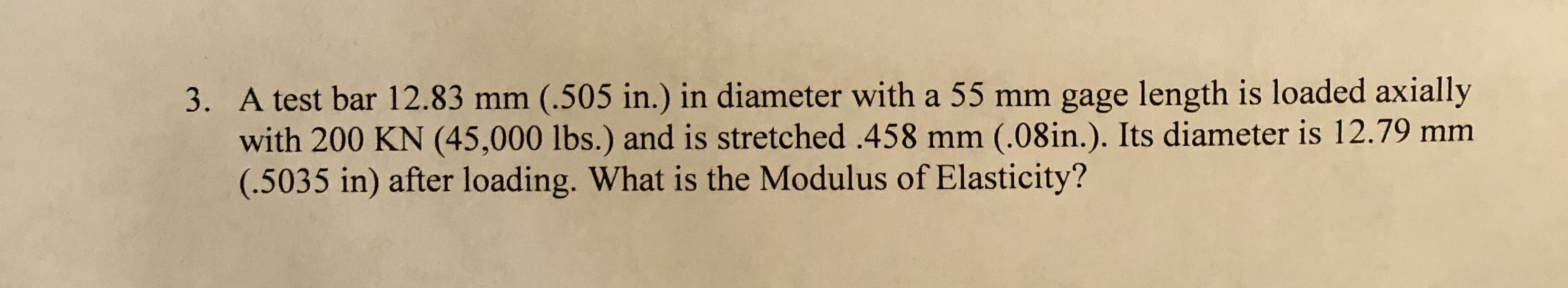 3. A test bar 12.83 mm (.505 in.) in diameter with a 55 mm gage length is loaded axially
with 200 KN (45,000 lbs.) and is stretched .458 mm (.08in.). Its diameter is 12.79 mm
(.5035 in) after loading. What is the Modulus of Elasticity?

