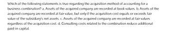 Which of the following statements is true regarding the acquisition method of accounting for a
business combination? a. Assets of the acquired company are recorded at book values. b. Assets of the
acquired company are recorded at fair value, but only if the acquisition cost equals or exceeds fair
value of the subsidiary's net assets. c. Assets of the acquired company are recorded at fair values
regardless of the acquisition cost. d. Consulting costs related to the combination reduce additional
paid-in capital.