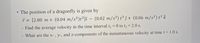 The position of a dragonfly is given by
* = [2.80 m + (0.04 m/s²)t²]î – (0.02 m/s³) t³ ĵ+ (0.06 m/s²) t² k
%D
Find the average velocity in the time interval t, = 0 to t, = 2.0 s.
%3D
What are the x- , y-, and z-components of the instantaneous velocity at time t= 1.0 s.
