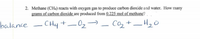 2. Methane (CH) reacts with oxygen gas to produce carbon dioxide and water. How many
grams of carbon dioxide are produced from 0.225 mol of methane?
balance - CHy +-02-
Co2 +–H20
