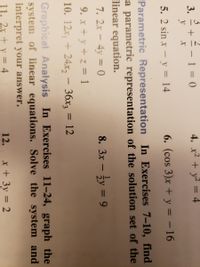 3.
3
+=- 1 = ()
4. x² + y² = 4
%3D
у х
y
5. 2 sin x - y = 14
6. (cos 3)x + y = – 16
Parametric Representation In Exercises 7-10, find
a parametric representation of the solution set of the
linear equation.
7. 2x - 4y = 0
8. 3x – y = 9
%3D
-
9. x + y + z = 1
10. 12х, + 24х, - 3D 12
36x3
Graphical Analysis In Exercises 11-24, graph the
system of linear equations. Solve the system and
interpret your answer.
11. 2x + y = 4
12.
x + 3y = 2
