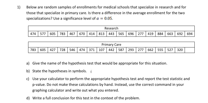 1)
Below are random samples of enrollments for medical schools that specialize in research and for
those that specialize in primary care. Is there a difference in the average enrollment for the two
specializations? Use a significance level of a = 0.05.
Research
474 577 605
783
467 670 414 813 443 565 696 277 419
884
663
692
694
Primary Care
783
605
427
728
546 474 371 107 442 587 293 277 662 555
527
320
a) Give the name of the hypothesis test that would be appropriate for this situation.
b) State the hypotheses in symbols. (
c) Use your calculator to perform the appropriate hypothesis test and report the test statistic and
p-value. Do not make these calculations by hand. Instead, use the correct command in your
graphing calculator and write out what you entered.
d) Write a full conclusion for this test in the context of the problem.
