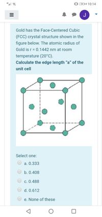 0: (34 || 4 10:14
Gold has the Face-Centered Cubic
(FCC) crystal structure shown in the
figure below. The atomic radius of
Gold is r = 0.1442 nm at room
temperature (20°C).
Calculate the edge length “a" of the
unit cell
Select one:
a. 0.333
b. 0.408
c. 0.488
d. 0.612
e. None of these
