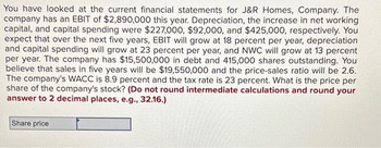 You have looked at the current financial statements for J&R Homes, Company. The
company has an EBIT of $2,890,000 this year. Depreciation, the increase in net working
capital, and capital spending were $227,000, $92,000, and $425,000, respectively. You
expect that over the next five years, EBIT will grow at 18 percent per year, depreciation
and capital spending will grow at 23 percent per year, and NWC will grow at 13 percent
per year. The company has $15,500,000 in debt and 415,000 shares outstanding. You
believe that sales in five years will be $19,550,000 and the price-sales ratio will be 2.6.
The company's WACC is 8.9 percent and the tax rate is 23 percent. What is the price per
share of the company's stock? (Do not round intermediate calculations and round your
answer to 2 decimal places, e.g., 32.16.)
Share price