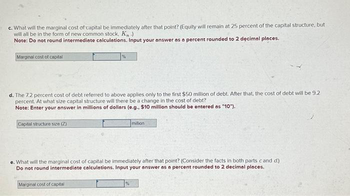 c. What will the marginal cost of capital be immediately after that point? (Equity will remain at 25 percent of the capital structure, but
will all be in the form of new common stock, K₁ )
Note: Do not round intermediate calculations. Input your answer as a percent rounded to 2 decimal places.
Marginal cost of capital
d. The 7.2 percent cost of debt referred to above applies only to the first $50 million of debt. After that, the cost of debt will be 9.2
percent. At what size capital structure will there be a change in the cost of debt?
Note: Enter your answer in millions of dollars (e.g., $10 million should be entered as "10").
Capital structure size (Z)
million
e. What will the marginal cost of capital be immediately after that point? (Consider the facts in both parts cand d.)
Do not round intermediate calculations. Input your answer as a percent rounded to 2 decimal places.
Marginal cost of capital