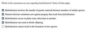 **Hybridization in Biology: Key Concepts**

- **Hybridization involves the transfer of genetic material between members of similar species.**  
This process is a fundamental mechanism through which genetic information is exchanged, leading to diversity and variability within species.

- **Natural selection sometimes acts against progeny that result from hybridization.**  
While hybridization can introduce beneficial traits, it can also result in offspring that are less suited to their environment, leading to natural selection pressures.

- **Hybridization occurs in plants more often than in animals.**  
Plants have more frequent instances of interbreeding, often due to their ability to cross-pollinate, which is less common in the animal kingdom.

- **Hybridization can result in fertile offspring.**  
Contrary to common belief, hybrids can sometimes produce fertile offspring, enabling the continuation of genetic lines.

- **Hybridization cannot result in the formation of new species.**  
This statement is incorrect; hybridization can potentially lead to speciation under certain ecological and genetic circumstances. 

These points help in understanding the role and implications of hybridization in the natural world.