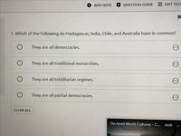 ADD NOTE
QUESTION GUIDE EXIT TEST
1. Which of the following do Madagascar, India, Chile, and Australia have in common?
They are all democracies.
They are all traditional monarchies.
They are all totalitarian regimes.
They are all partial democracies.
CLEAR ALL
On-level World Cultures - C...
43:05
