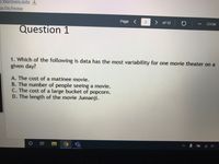 3 Warmups.pptx
ize File Preview
Page
of 12
ZOOM
Question 1
1. Which of the following is data has the most variability for one movie theater on a
given day?
A. The cost of a matinee movie.
The number of people seeing a movie.
C. The cost of a large bucket of popcorn.
D. The length of the movie Jumanji.
