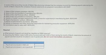 A review of the accounting records of Walton Manufacturing indicated that the company incurred the following payroll costs during the
month of March. Assume the company's financial statements are prepared in accordance with GAAP.
1. Salary of the company president-$31,700.
2. Salary of the vice president of manufacturing-$15,000.
3. Salary of the chief financial officer-$19,600.
4. Salary of the vice president of marketing-$16,200.
5. Salaries of middle managers (department heads, production supervisors) in manufacturing plant-$202,000.
6. Wages of production workers-$932,000.
7. Salaries of administrative secretaries-$112,000.
8. Salaries of engineers and other personnel responsible for maintaining production equipment-$176,000.
9. Commissions paid to sales staff-$255,000.
Required
a. What amount of payroll cost would be classified as SG&A expense?
b. Assuming that Walton made 4,200 units of product and sold 2,940 of them during the month of March, determine the amount of
payroll cost that would be included in cost of goods sold. (Do not round intermediate calculations.)
a.
Payroll cost to be included in SG&A cost
b. Payroll cost to be included in cost of goods sold