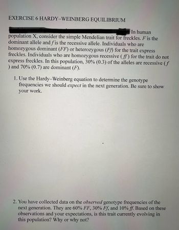 EXERCISE 6 HARDY-WEINBERG EQUILIBRIUM
In human
population X, consider the simple Mendelian trait for freckles. F is the
dominant allele and fis the recessive allele. Individuals who are
homozygous dominant (FF) or heterozygous (Ff) for the trait express
freckles. Individuals who are homozygous recessive (ff) for the trait do not
express freckles. In this population, 30% (0.3) of the alleles are recessive (f
) and 70% (0.7) are dominant (F).
1. Use the Hardy-Weinberg equation to determine the genotype
frequencies we should expect in the next generation. Be sure to show
your work.
2. You have collected data on the observed genotype frequencies of the
next generation. They are 60% FF, 30% Ff, and 10% ff. Based on these
observations and your expectations, is this trait currently evolving in
this population? Why or why not?
