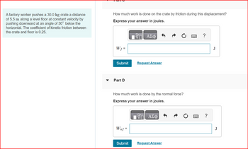 A factory worker pushes a 30.0 kg crate a distance
of 5.5 m along a level floor at constant velocity by
pushing downward at an angle of 30° below the
horizontal. The coefficient of kinetic friction between
the crate and floor is 0.25.
How much work is done on the crate by friction during this displacement?
Express your answer in joules.
Wf =
Submit
Part D
Wnf =
ΑΣΦ
How much work is done by the normal force?
Express your answer in joules.
Submit
Request Answer
ΑΣΦ
Request Answer
www.
?
J
J