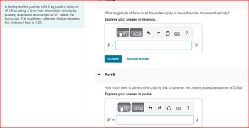 A factory worker pushes a 30.0 kg crate a distance
of 5.5 m along a level floor at constant velocity by
pushing downward at an angle of 30° below the
horizontal. The coefficient of kinetic friction between
the crate and floor is 0.25.
What magnitude of force must the worker apply to move the crate at constant velocity?
Express your answer in newtons.
F =
Submit
Part B
ΑΣΦ
W =
Request Answer
?
How much work is done on the crate by this force when the crate is pushed a distance of 5.5 m?
Express your answer in joules.
V— ΑΣΦ
N
?
J