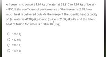 A freezer is to convert 1.67 kg of water at 28.8°C to 1.67 kg of ice at -
4.8°C. If the coefficient of performance of the freezer is 2.38, how
much heat is delivered outside the freezer? The specific heat capacity
of: (a) water is 4190 J/(kg-K) and (b) ice is 2100 J/(kg.K); and the latent
heat of fusion for water is 3.34××10 J/kg.
5
326.1 kJ
482.0 kJ
O 776.1 kJ
O 1102 kJ