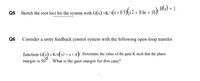 Q5 Sketch the root loci for the system with G(s)=K/ s(s + 0.5)(s2 + 0.6s + 10)
, H\S) = 1.
Q6
Consider a unity feedback control system with the following open-loop transfer
function G(s) =K/s(s2 + s + 4). Determine the value of the gain K such that the phase
margin is 50
What is the gain margin for this case?
