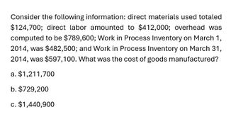 Consider the following information: direct materials used totaled
$124,700; direct labor amounted to $412,000; overhead was
computed to be $789,600; Work in Process Inventory on March 1,
2014, was $482,500; and Work in Process Inventory on March 31,
2014, was $597,100. What was the cost of goods manufactured?
a. $1,211,700
b. $729,200
c. $1,440,900