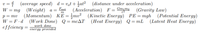 v = { (average speed) d = v,t + at? (distance under acceleration)
W %3D mg (Weight) а %3
Fact
(Acceleration) F= Gm,m2
(Gravity Law)
(Kinetic Energy) PE=mgh (Potential Energy)
p = mv
W = F ·d (Work Done) Q= mcAT (Heat Energy) Q=mL (Latent Heat Energy)
effciency =
%3D
work done
energy provided
