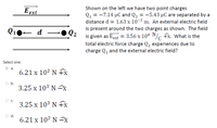 Shown on the left we have two point charges
E ext
Q1 = -7.14 µC and Q2 = -5.43 µC are separated by a
distance d = 1.63 x 10-2 m. An external electric field
is present around the two charges as shown. The field
Q2
is given as Eext = 3.56 x 108 N/ fx. What is the
total electric force charge Q, experiences due to
Q10– d
charge Q, and the external electric field?
Select one:
а.
6.21 x 10² N fx
O b.
3.25 x 103 N x
C.
3.25 x 103 N fx
d.
6.21 x 10² N =8
