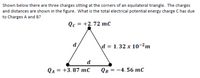 Shown below there are three charges sitting at the corners of an equilateral triangle. The charges
and distances are shown in the figure. What is the total electrical potential energy charge C has due
to Charges A and B?
Qс 3D +2.72 тс
d
d = 1.32 x 10-2m
d
Qa = +3.87 mC
Ов 3—4.56 тC
%3D
