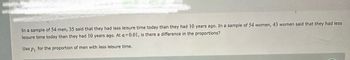 In a sample of 54 men, 35 said that they had less leisure time today than they had 10 years ago. In a sample of 54 women, 43 women said that they had less
lelsure time today than they had 10 years ago. At a=0.01, is there a difference in the proportions?
Use Pi
for the proportion of men with less leisure time.