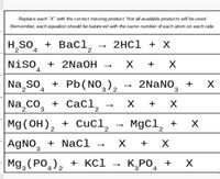 Replace each "X" with the correct missing product. Not all available products will be used.
Remember, each equation should be balanced with the same number of each atom on each side.
H,So, + BaCl,
2HC1 + X
2
4
2
2.
Niso
+ 2NaOH
4
+
Na so̟ + Pb(NO,),
2NaNO, +
2.
4
Na co, + CaCi,
Mg (OH), + Cucl,
х +
2
MgCl,
+
AgNO, + NaCl
+
3
Mg, (РО, ), + кс1 — К,РО,
3
4
