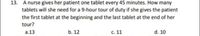 13. A nurse gives her patient one tablet every 45 minutes. How many
tablets will she need for a 9-hour tour of duty if she gives the patient
the first tablet at the beginning and the last tablet at the end of her
tour?
a.13
b. 12
c. 11
d. 10
