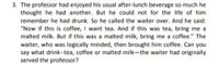 3. The professor had enjoyed his usual after-lunch beverage so much he
thought he had another. But he could not for the life of him
remember he had drunk. So he called the waiter over. And he said:
"Now if this is coffee, I want tea. And if this was tea, bring me a
malted milk. But if this was a malted milk, bring me a coffee." The
waiter, who was logically minded, then brought him coffee. Can you
say what drink--tea, coffee or malted milk-the waiter had originally
served the professor?
