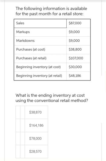 The following information is available
for the past month for a retail store:
Sales
Markups
Markdowns
Purchases (at cost)
Purchases (at retail)
Beginning inventory (at cost)
Beginning inventory (at retail)
$38,870
$164,186
$78,000
$87,000
$28,570
$9,000
$9,000
What is the ending inventory at cost
using the conventional retail method?
$38,800
$107,000
$30,000
$48,186