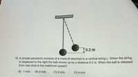 10.2 m
16. A simple pendulum consists of a mass M attached to a vertical string L. When the string
is displaced to the right the ball moves up by a distance 0.2 m. When the ball is released
from rest what is the maximum speed?
A) 1 m/s
B) 2 m/s
C) 3 m/s
D) 4 m/s
