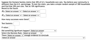 **Hypothesis Testing for Cat Ownership in U.S. Households**

Suppose the Humane Society claims that 30% of U.S. households own cats. You believe your community is different from the U.S. percentage. To test the claim, you take a simple random sample of 300 households and find that 30% own cats. Test at 10% significance. Round to the fourth.

- **Null Hypothesis (\(H_0\))**:
  - Select an answer [ ]
  - Select an answer [ ]
  - Select an answer [ ]

- **Alternative Hypothesis (\(H_A\))**:
  - Select an answer [ ]
  - Select an answer [ ]
  - Select an answer [ ]

**Questions and Fields to Fill:**

1. **How many successes were there?** 
   - [Input field]

2. **Test Statistic:**
   - [Input field]

3. **P-value:**
   - [Input field]

4. **Did something significant happen?**
   - Select an answer [ ]

5. **Select the Decision Rule:**
   - Select an answer [ ]

6. **There [ ] enough evidence to conclude**
   - Select an answer [ ] 

**Explanation**: In this exercise, you are asked to test a claim about cat ownership in U.S. households by using hypothesis testing. You'll need to state and test both the null and alternative hypotheses, calculate the test statistic and the p-value, and finally decide if there is enough evidence to support the claim.