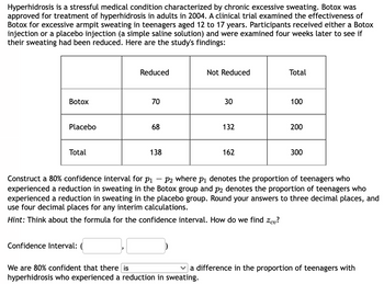 **Hyperhidrosis Treatment Study**

Hyperhidrosis is a stressful medical condition characterized by chronic excessive sweating. Botox was approved for the treatment of hyperhidrosis in adults in 2004. A clinical trial examined the effectiveness of Botox for excessive armpit sweating in teenagers aged 12 to 17 years. Participants received either a Botox injection or a placebo injection (a simple saline solution) and were examined four weeks later to see if their sweating had been reduced. Here are the study's findings:

|                  | Reduced | Not Reduced | Total |
|------------------|---------|-------------|-------|
| Botox            | 70      | 30          | 100   |
| Placebo          | 68      | 132         | 200   |
| Total            | 138     | 162         | 300   |

**Statistical Analysis**

Construct an 80% confidence interval for \( p_1 - p_2 \), where \( p_1 \) denotes the proportion of teenagers who experienced a reduction in sweating in the Botox group and \( p_2 \) denotes the proportion of teenagers who experienced a reduction in sweating in the placebo group. Round your answers to three decimal places and use four decimal places for any interim calculations.

*Hint:* Think about the formula for the confidence interval. How do we find \( z_{cv} \)?

**Confidence Interval:** ( [ ], [ ] )

We are 80% confident that there [is/is not] a difference in the proportion of teenagers with hyperhidrosis who experienced a reduction in sweating.