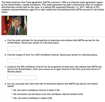 The North American Free Trade Agreement (NAFTA) enacted in 1994 is a trilateral trade agreement signed by the United States, Canada, and Mexico. This trade agreement has been controversial since its inception, and Americans remain split on the issue. In a Gallup Poll conducted February 1-5, 2017, 448 out of 973 randomly selected Americans aged 18 or older stated that they believed that NAFTA was bad for the United States.

**Questions:**

a. Find the point estimate for the proportion of Americans who believe that NAFTA was bad for the United States. Round your answer to 4 decimal places.

b. Find the margin of error for a 95% confidence interval. Round your answer to 4 decimal places.

c. Construct the 95% confidence interval for the proportion of Americans who believe that NAFTA was bad for the United States. Enter your answer as an open interval of the form (a, b) and round to 3 decimal places.

d. Can you conclude that more than half of Americans believe that NAFTA was bad for the United States?  
- No, the entire confidence interval is below 0.50.  
- No conclusions can be drawn since the confidence interval contains 0.50.  
- Yes, the entire confidence is above 0.50.

**Image Description:**
The image contains a picture of a person speaking at a podium with several flags in the background. There is text explaining the context of NAFTA and a set of statistical questions related to a poll conducted about American opinions on NAFTA.