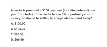 A lender is promised a $100 payment (including interest) one
year from today. If the lender has an 8% opportunity cost of
money, he should be willing to accept what amount today?
A. $100.00
B. $108.20
C. $92.59
D. $96.40