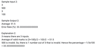 Sample Input 2:
3
500
100
Sample Output 2:
Average: 51.5
Error Rate (%): 33.33333333333333
Explanation 2:
3 means there are 3 inputs.
Average of valid marks is (3+100)/2 = 103/2 = 51.5
500 is invalid. So, there is 1 number out of 3 that is invalid. Hence the percentage = 1/3x100
= 33.33333333333333
