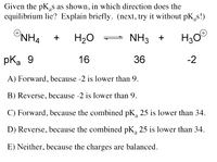 Given the pK,s as shown, in which direction does the
equilibrium lie? Explain briefly. (next, try it without pK,s!)
ONH4
H20
NH3 + H30
+
pka 9
16
36
-2
A) Forward, because -2 is lower than 9.
B) Reverse, because -2 is lower than 9.
C) Forward, because the combined pK, 25 is lower than 34.
D) Reverse, because the combined pK, 25 is lower than 34.
E) Neither, because the charges are balanced.
