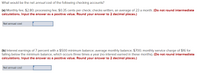 What would be the net annual cost of the following checking accounts?
(a) Monthly fee, $2.80; processing fee, $0.35 cents per check; checks written, an average of 23 a month. (Do not round intermediate
calculations. Input the answer as a positive value. Round your answer to 2 decimal places.)
Net annual cost
(b) Interest earnings of 7 percent with a $500 minimum balance; average monthly balance, $700; monthly service charge of $16 for
falling below the minimum balance, which occurs three times a year (no interest earned in these months). (Do not round intermediate
calculations. Input the answer as a positive value. Round your answer to 2 decimal places.)
Net annual cost
